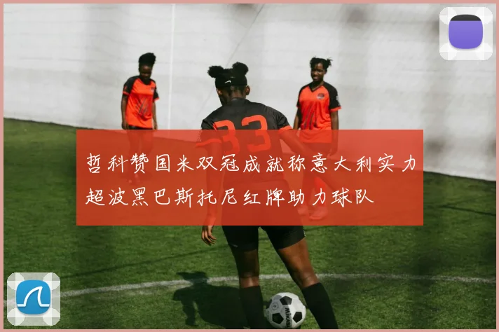 哲科赞国米双冠成就称意大利实力超波黑巴斯托尼红牌助力球队