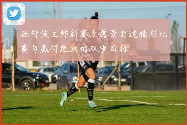 独行侠主帅新赛季愿景打造精彩比赛与赢得胜利的双重目标
