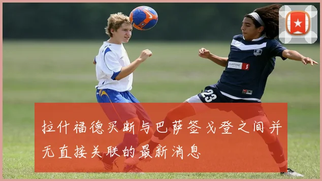 拉什福德买断与巴萨签戈登之间并无直接关联的最新消息