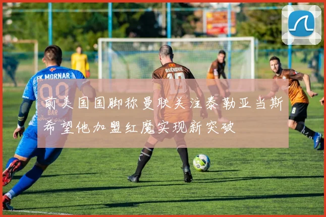 前美国国脚称曼联关注泰勒亚当斯希望他加盟红魔实现新突破