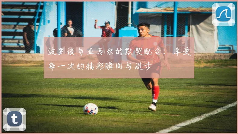波罗谈与亚马尔的默契配合：享受每一次的精彩瞬间与进步