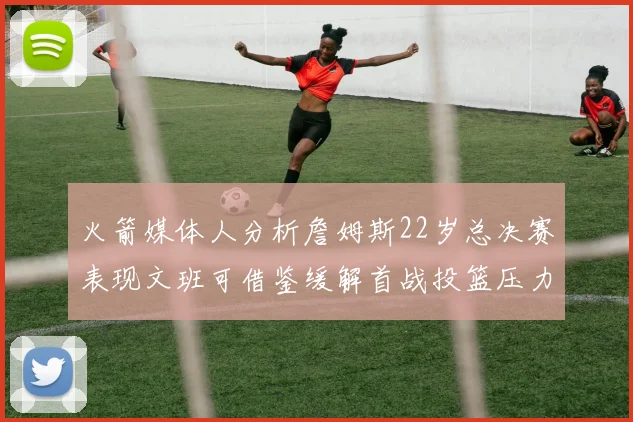 火箭媒体人分析詹姆斯22岁总决赛表现文班可借鉴缓解首战投篮压力