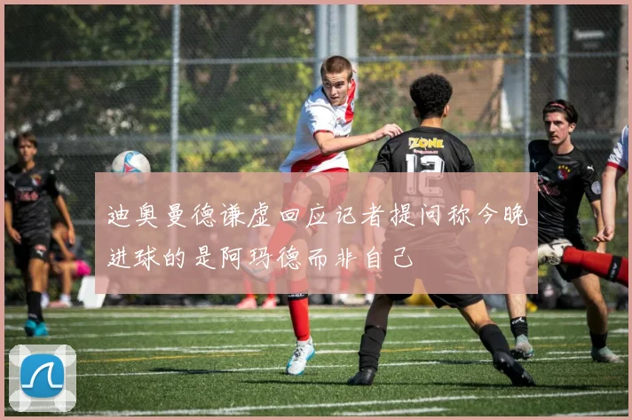 迪奥曼德谦虚回应记者提问称今晚进球的是阿玛德而非自己