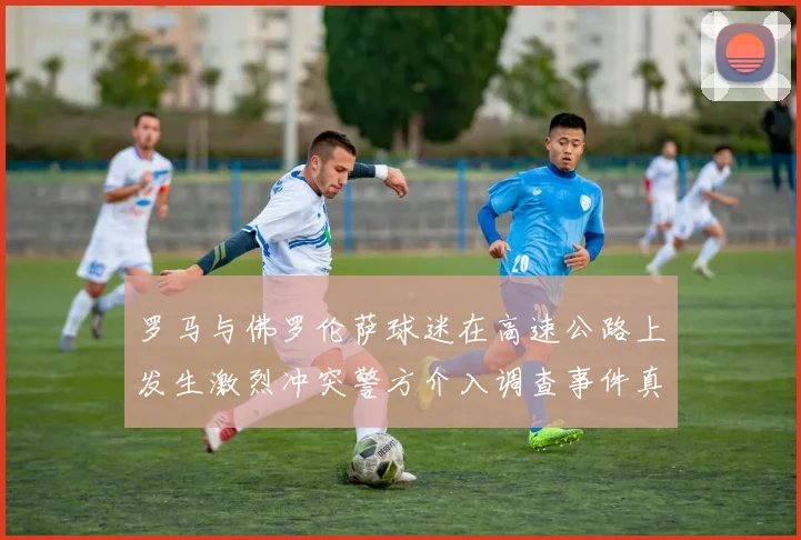 罗马与佛罗伦萨球迷在高速公路上发生激烈冲突警方介入调查事件真相