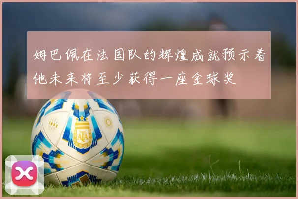 姆巴佩在法国队的辉煌成就预示着他未来将至少获得一座金球奖