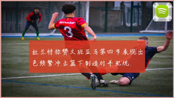 杜兰特称赞文班亚马第四节表现出色频繁冲击篮下制造对手犯规