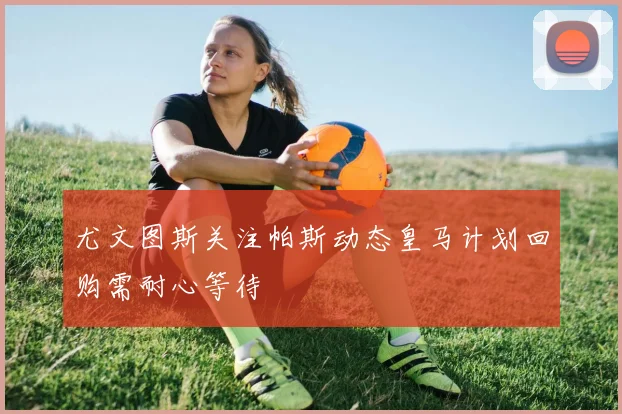尤文图斯关注帕斯动态皇马计划回购需耐心等待