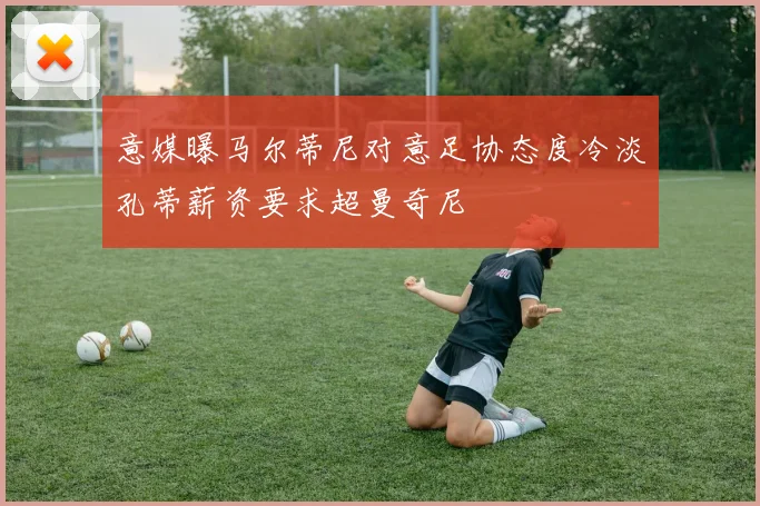 意媒曝马尔蒂尼对意足协态度冷淡孔蒂薪资要求超曼奇尼