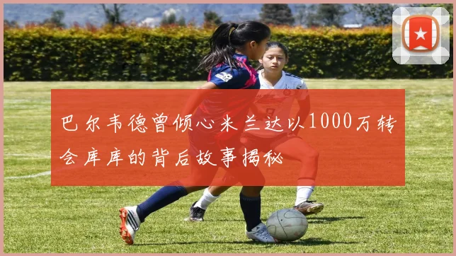 巴尔韦德曾倾心米兰达以1000万转会库库的背后故事揭秘