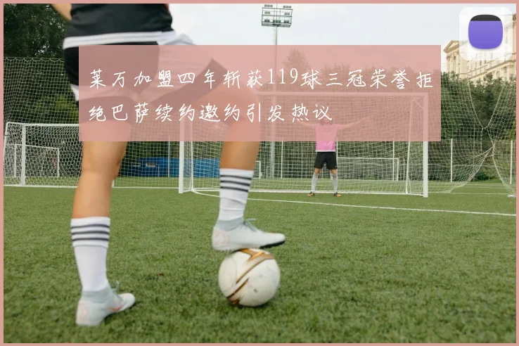 莱万加盟四年斩获119球三冠荣誉拒绝巴萨续约邀约引发热议