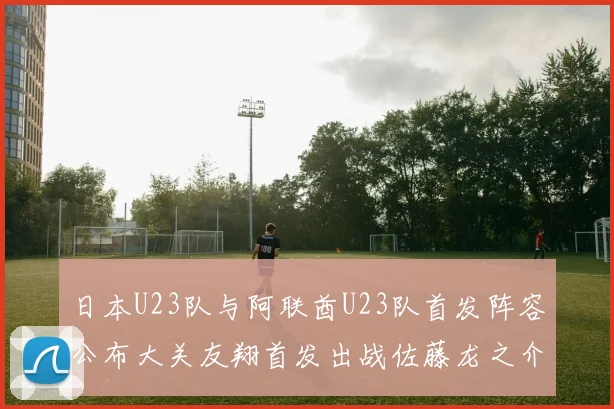 日本U23队与阿联酋U23队首发阵容公布大关友翔首发出战佐藤龙之介替补待命