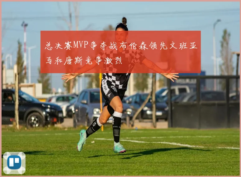 总决赛MVP争夺战布伦森领先文班亚马和唐斯竞争激烈