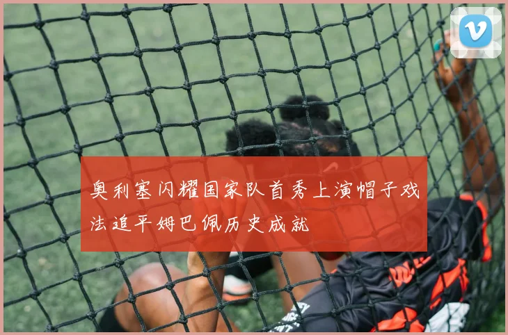 奥利塞闪耀国家队首秀上演帽子戏法追平姆巴佩历史成就