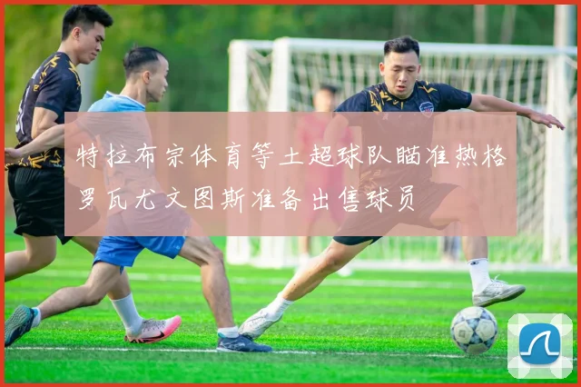 特拉布宗体育等土超球队瞄准热格罗瓦尤文图斯准备出售球员