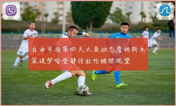 自由市场第四天大鱼动态詹姆斯决策追梦哈登静待杜伦继续观望