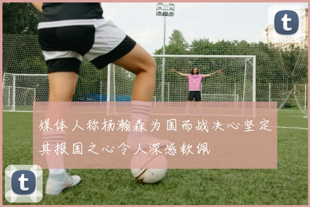 媒体人称杨瀚森为国而战决心坚定其报国之心令人深感钦佩