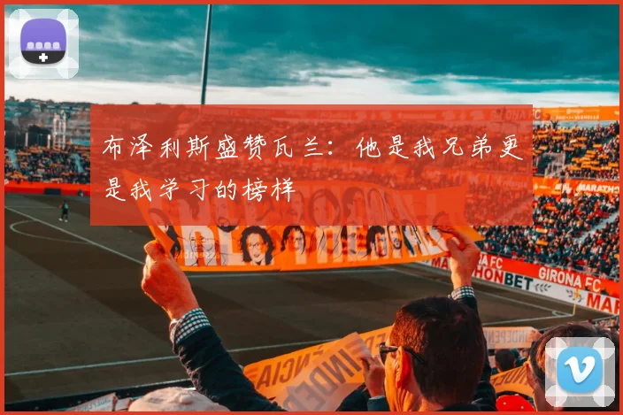 布泽利斯盛赞瓦兰：他是我兄弟更是我学习的榜样
