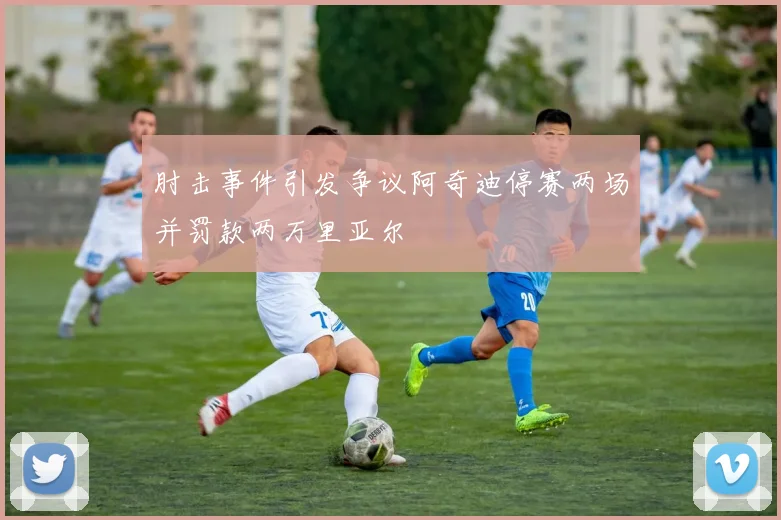 肘击事件引发争议阿奇迪停赛两场并罚款两万里亚尔