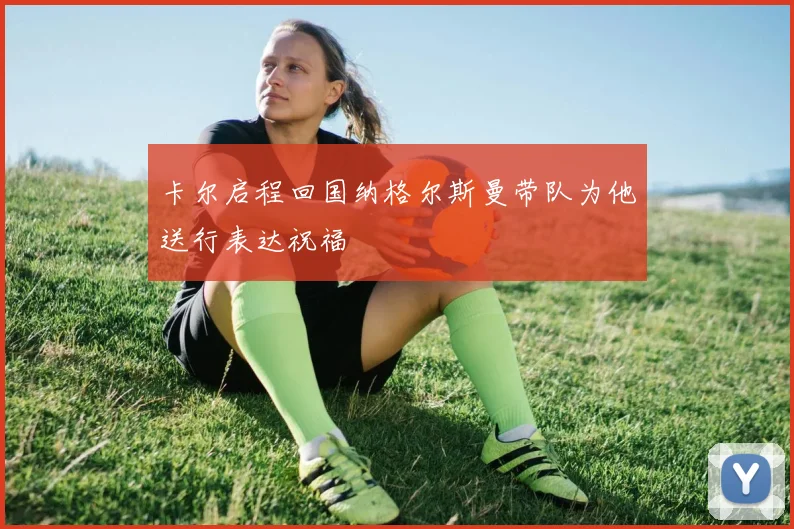 卡尔启程回国纳格尔斯曼带队为他送行表达祝福
