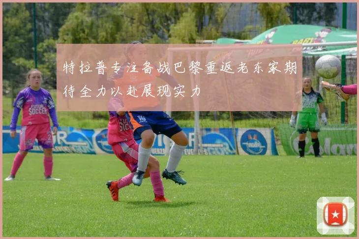 特拉普专注备战巴黎重返老东家期待全力以赴展现实力