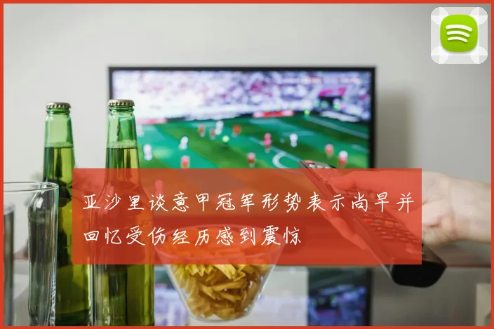 亚沙里谈意甲冠军形势表示尚早并回忆受伤经历感到震惊