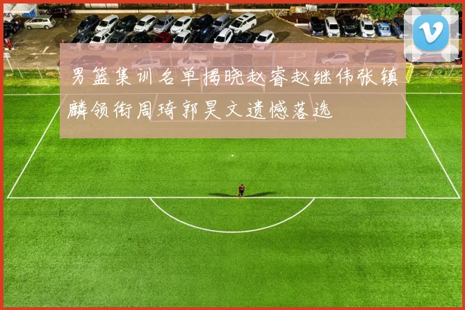 男篮集训名单揭晓赵睿赵继伟张镇麟领衔周琦郭昊文遗憾落选