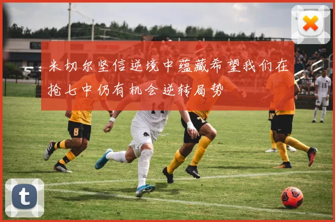 米切尔坚信逆境中蕴藏希望我们在抢七中仍有机会逆转局势